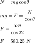 N=mg\cos\theta\\\\mg=F=\dfrac{N}{\cos\theta}\\\\F=\dfrac{538}{\cos22}\\\\F=580.25\ N