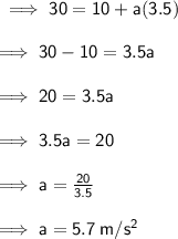 \sf \implies 30 = 10 + a(3.5) \\  \\  \sf \implies 30 - 10 = 3.5a \\  \\  \sf \implies 20 = 3.5a \\  \\  \sf \implies 3.5a = 20 \\  \\  \sf \implies a =  \frac{20}{3.5}  \\  \\  \sf \implies a = 5.7  \: m/s^2
