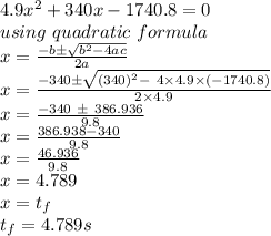 4.9x^2 + 340x - 1740.8 = 0\\using\ quadratic\ formula\\x = \frac{-b \pm\sqrt{b^2 - 4ac} }{2a} \\x = \frac{-340 \pm\sqrt{(340)^2 -\ 4 \times4.9 \times(-1740.8)} }{2\times4.9}\\x = \frac{-340\ \pm\ 386.936}{9.8} \\x =\frac{386.938 - 340}{9.8} \\x = \frac{46.936}{9.8}\\ x = 4.789\\x = t_f\\t_f=4.789s