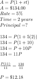 A = P(1 + rt)\\A = \$ 134.00\\Rate = 5\% \\Time = 2\:years\\Principal =?\\\\134 = P(1+5(2))\\134 = P(1+10)\\134 = P+10P\\134 =11P\\\\\frac{P\left(11)}{11}=\frac{134}{11}\\\\P =\$ 12.18