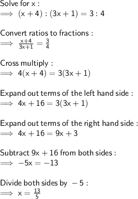 \sf Solve  \: for \:  x: \\  \sf \implies (x + 4) : (3x + 1) = 3 : 4 \\  \\  \sf Convert \:  ratios  \: to \:  fractions: \\ \sf \implies  \frac{x + 4}{3x + 1}  =  \frac{3}{4}  \\  \\ \sf Cross  \: multiply: \\ \sf \implies 4(x + 4) = 3(3x + 1) \\  \\  \sf Expand  \: out \:  terms  \: of \:  the  \: left  \: hand  \: side: \\ \sf \implies 4x + 16 = 3(3x + 1) \\  \\  \sf Expand  \: out  \: terms  \: of \:  the  \: right \:  hand \:  side: \\ \sf \implies 4x + 16 = 9x + 3 \\  \\  \sf Subtract  \: 9 x + 16  \: from  \: both \:  sides: \\  \sf \implies  - 5x =  - 13 \\  \\  \sf Divide  \: both  \: sides \:  by \:  - 5: \\  \sf \implies x =  \frac{13}{5}