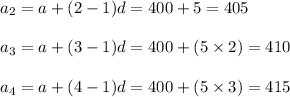 a_2=a+(2-1)d=400+5=405\\\\a_3=a+(3-1)d = 400 + (5\times 2) = 410\\\\a_4=a+(4-1)d = 400 +(5\times 3)=415