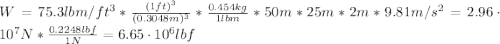 W = 75.3 lbm/ft^{3}*\frac{(1 ft)^{3}}{(0.3048 m)^{3}}*\frac{0.454 kg}{1 lbm}*50 m*25 m*2 m*9.81 m/s^{2} = 2.96 \cdot 10^{7} N}*\frac{0.2248 lbf}{1 N} = 6.65\cdot 10^{6} lbf