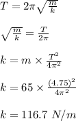 T = 2\pi \sqrt{\frac{m}{k} } \\\\\sqrt{\frac{m}{k} } = \frac{T}{2\pi} \\\\k = m \times \frac{T^2}{4\pi^2} \\\\k = 65 \times \frac{(4.75)^2}{4\pi ^2} \\\\k = 116.7 \ N/m