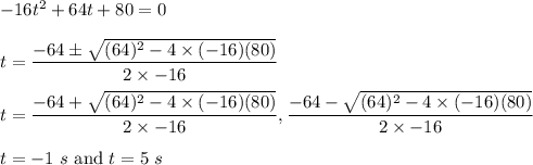 -16t^2+64t+80=0\\\\t=\dfrac{-64\pm \sqrt{(64)^2-4\times (-16)(80)} }{2\times -16}\\\\t=\dfrac{-64+ \sqrt{(64)^2-4\times (-16)(80)} }{2\times -16},\dfrac{-64-\sqrt{(64)^2-4\times (-16)(80)} }{2\times -16}\\\\t=-1\ s\ \text{and}\ t=5\ s