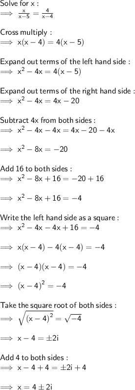 \sf Solve  \: for  \: x: \\  \sf \implies \frac{x}{x - 5}  =  \frac{4}{x - 4}  \\  \\  \sf Cross \:  multiply: \\  \sf \implies x(x - 4) = 4(x - 5) \\  \\ \sf Expand  \: out  \: terms \:  of  \: the  \: left \:  hand \:  side: \\  \sf \implies {x}^{2}  - 4x = 4(x - 5) \\  \\  \sf Expand  \: out  \: terms \:  of \:  the \:  right \:  hand  \: side: \\  \sf \implies {x}^{2}  - 4x =  4x  - 20 \\  \\  \sf Subtract \:  4 x   \:  from  \: both  \: sides:\\  \sf \implies {x}^{2}  - 4x  - 4x =  4x  - 20  - 4x  \\ \\   \sf \implies {x}^{2}  - 8x  = - 20\\  \\  \sf Add  \: 16  \: to \:  both \:  sides: \\  \sf \implies {x}^{2}  - 8x + 16  = - 20 + 16 \\  \\  \sf\implies {x}^{2}  - 8x + 16  = -4 \\  \\  \sf Write  \: the \:  left  \: hand \:  side \:  as  \: a  \: square:  \\  \sf\implies {x}^{2}  - 4x - 4x + 16  = -4  \\   \\  \sf\implies x(x - 4)  - 4(x - 4)  = -4  \\   \\  \sf\implies (x - 4)(x - 4) = -4  \\  \\ \sf\implies {(x - 4)}^{2} =  - 4 \\  \\  \sf  Take  \: the  \: square \:  root  \: of \:  both  \: sides: \\  \sf\implies  \sqrt{ {(x - 4)}^{2}} =   \sqrt{ - 4}  \\  \\  \sf\implies x - 4 =  \pm 2i \\  \\  \sf Add \:  4  \: to  \: both \:  sides: \\  \sf\implies x - 4  + 4=  \pm 2i  + 4 \\   \\  \sf\implies x  =  4\pm 2i