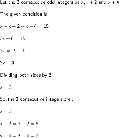 \sf Let \ the \ 3 \ consecutive \ odd \ integers \ be \ x , x +2 \ and \ x+ 4\\\\The \ given \ condition \ is:\\\\x+x+2+x+4 = 15\\\\3x+6 = 15\\\\3x = 15-6\\\\3x = 9\\\\Dividing \ both \ sides \ by \ 3\\\\x = 3\\\\ \underlined{So, the \ 3 \ consecutive \ integers\ are :}\\\\x = 3\\\\x + 2 = 3+2= 5\\\\x+4 = 3+4 = 7