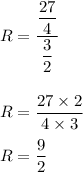 R=\dfrac{\dfrac{27}{4}}{\dfrac{3}{2}}\\\\\\R=\dfrac{27\times 2}{4\times 3}\\\\R=\dfrac{9}{2}