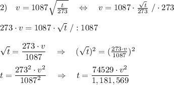 2)\ \ \ v=1087 \sqrt{ \frac{t}{273} } \ \ \ \Leftrightarrow\ \ \ v=1087 \cdot \frac{ \sqrt{t} }{273} \ /\cdot273\\\\273\cdot v=1087\cdot \sqrt{t} \ /:1087\\\\\sqrt{t}= \frac{\big{273\cdot v}}{\big{1087}} \ \ \ \Rightarrow\ \ \ (\sqrt{t})^2= (\frac{273\cdot v}{1087} )^2\\\\t= \frac{\big{273^2\cdot v^2}}{\big{1087^2}} \ \ \ \Rightarrow\ \ \ t=\frac{\big{74529\cdot v^2}}{\big{1,181,569}}