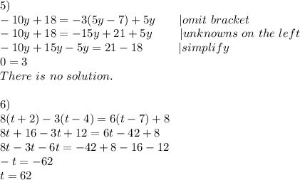 5)\\-10y+18=-3(5y-7)+5y\ \ \ \ \ \ |omit\ bracket\\-10y+18=-15y+21+5y\ \ \ \ \ \ \ |unknowns\ on\ the\ left\\-10y+15y-5y=21-18\ \ \ \ \ \ \ \ \ |simplify \\0=3\\There\ is\ no\ solution.\\\\6)\\8(t+2)-3(t-4)=6(t-7)+8\\8t+16-3t+12=6t-42+8\\8t-3t-6t=-42+8-16-12\\-t=-62\\t=62