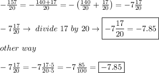 -\frac{157}{20}=-\frac{140+17}{20}=-\left(\frac{140}{20}+\frac{17}{20}\right)=-7\frac{17}{20}\\\\-7\frac{17}{20}\to\ divide\ 17\ by\ 20\to\boxed{-7\frac{17}{20}=-7.85}\\\\other\ way\\\\-7\frac{17}{20}=-7\frac{17\cdot5}{20\cdot5}=-7\frac{85}{100}=\boxed{-7.85}