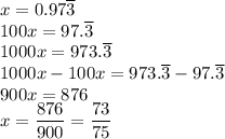 x=0.97\overline{3}\\&#10;100x=97.\overline{3}\\&#10;1000x=973.\overline{3}\\&#10;1000x-100x=973.\overline{3}-97.\overline{3}\\&#10;900x=876\\&#10;x=\dfrac{876}{900}=\dfrac{73}{75}