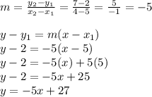 m = \frac{y_2 - y_1}{x_2 - x_1} = \frac{7 - 2}{4 - 5} = \frac{5}{-1} = -5 \\\\y - y_1 = m(x - x_1) \\y - 2 = -5(x - 5) \\y - 2 = -5(x)+ 5(5) \\y - 2 = -5x + 25 \\y = -5x + 27