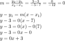 m = \frac{y_2 - y_1}{x_2 - x_1} = \frac{3 - 3}{-5 - 7} = \frac{0}{-12} = 0 \\\\y - y_1 = m(x - x_1) \\y - 3 = 0(x - 7) \\y - 3 = 0(x) - 0(7) \\y - 3 = 0x - 0 \\y = 0x + 3