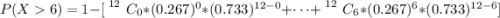 P(X  6) = 1 -  [\left 12 } \atop {}} \right. C_0 *(0.267)^0 *  (0.733)^{12 - 0 } +\cdots + \left 12 } \atop {}} \right. C_6 * (0.267)^6 *  (0.733)^{12-6}]