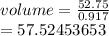 volume =  \frac{52.75}{0.917}  \\  = 57.52453653