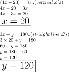 (4x - 20) \degree = 3x \degree..(vertical \:  \angle 's) \\ 4x - 20 = 3x \\ 4x - 3x = 20 \\ \huge \orange { \boxed{x = 20}} \\  \\ 3x \degree + y \degree = 180\degree .. (straight \: line\:\angle 's)  \\ 3 \times 20 \degree  +y \degree  = 180 \degree  \\ 60 \degree  + y \degree = 180 \degree \\y \degree = 180 \degree  - 60 \degree \\y \degree = 120 \degree \\  \huge \red { \boxed{y = 120}}