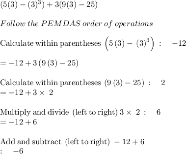 (5(3)-(3)^3)+3(9(3)-25)\\\\Follow\:the\:PEMDAS\:order\:of\:operations\\\\\mathrm{Calculate\:within\:parentheses}\:\left(5\left(3\right)-\\\left(3\right)^3\right)\::\quad -12\\\\=-12+3\left(9\left(3\right)-25\right)\\\\\mathrm{Calculate\:within\:parentheses}\:\left(9\left(3\right)-25\right)\::\quad 2\\=-12+3\times\:2\\\\\mathrm{Multiply\:and\:divide\:\left(left\:to\:right\right)}\:3\times\:2\::\quad 6\\=-12+6\\\\\mathrm{Add\:and\:subtract\:\left(left\:to\:right\right)}\:-12+6\:\\:\quad -6