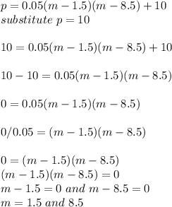p = 0.05(m-1.5)(m-8.5)+10 \\substitute \ p = 10\\\\ 10 = 0.05(m-1.5)(m-8.5)+10\\\\10-10 =  0.05(m-1.5)(m-8.5)\\\\0 =  0.05(m-1.5)(m-8.5)\\\\0/0.05 =  (m-1.5)(m-8.5)\\\\0 =  (m-1.5)(m-8.5)\\ (m-1.5)(m-8.5) = 0\\ m-1.5 = 0 \ and \ m-8.5 = 0\\m = 1.5 \ and \ 8.5\\