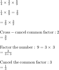 \frac{1}{4} \times \frac{3}{2} \times \frac{8}{9} \\\\\frac{1}{4}\times \frac{8}{9}=\frac{2}{9}\\\\=\frac{2}{9}\times \frac{3}{2}\\\\\mathrm{Cross-cancel\:common\:factor:}\:2\\=\frac{3}{9}\\\\\mathrm{Factor\:the\:number:\:}\:9=3\times \:3\\=\frac{3}{3\times \:3}\\\\\mathrm{Cancel\:the\:common\:factor:}\:3\\= \frac{1}{3}