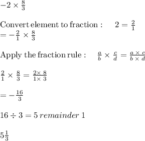 -2 \times \frac{8}{3} \\\\\mathrm{Convert\:element\:to\:fraction}:\quad \:2=\frac{2}{1}\\=-\frac{2}{1}\times \frac{8}{3}\\\\\mathrm{Apply\:the\:fraction\:rule}:\quad \frac{a}{b}\times \frac{c}{d}=\frac{a\:\times \:c}{b\:\times \:d}\\\\\frac{2}{1}\times \frac{8}{3}=\frac{2\times \:8}{1\times \:3}\\\\=-\frac{16}{3}\\\\16\div 3 = 5 \:remainder\: 1 \\\\5 \frac{1}{3}