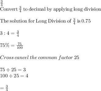 \frac{3}{4} \\\mathrm{Convert}\:\frac{3}{4}\:\mathrm{to\:decimal\:by\:applying\:long\:division}\\\\\mathrm{The\:solution\:for\:Long\:Division\:of}\:\frac{3}{4}\:\mathrm{is}\:0.75\\\\3 : 4 = \frac{3}{4} \\\\75\% = \frac{75}{100} \\\\Cross\: cancel \: the\:common\:factor\:25\\\\75\div 25 =3\\100 \div 25 = 4\\\\= \frac{3}{4}