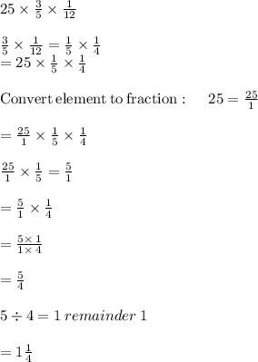 25\times \frac{3}{5} \times \frac{1}{12} \\\\\frac{3}{5}\times \frac{1}{12}=\frac{1}{5}\times \frac{1}{4}\\=25\times \frac{1}{5}\times \frac{1}{4}\\\\\mathrm{Convert\:element\:to\:fraction}:\quad \:25=\frac{25}{1}\\\\=\frac{25}{1}\times \frac{1}{5}\times \frac{1}{4}\\\\\frac{25}{1}\times \frac{1}{5}=\frac{5}{1}\\\\=\frac{5}{1}\times \frac{1}{4}\\\\=\frac{5\times \:1}{1\times \:4}\\\\= \frac{5}{4} \\\\5\div 4 = 1\: remainder\: 1\\\\= 1\frac{1}{4}