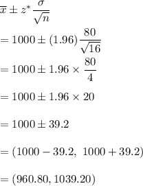 \overline{x}\pm z^*\dfrac{\sigma}{\sqrt{n}}\\\\  =1000\pm (1.96)\dfrac{80}{\sqrt{16}}\\\\=1000\pm 1.96\times\dfrac{80}{4}\\\\=1000\pm 1.96\times20\\\\=1000\pm39.2\\\\=(1000-39.2,\ 1000+39.2)\\\\=(960.80,1039.20)