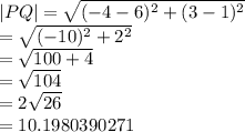 |PQ|  =  \sqrt{ ({ - 4 - 6})^{2} +  ({3 - 1})^{2}  }  \\  =  \sqrt{ ({ - 10})^{2} +  {2}^{2}  }  \\  =  \sqrt{100 + 4}  \:  \:  \:  \:  \:  \:  \:  \:  \:  \\  =  \sqrt{104}  \:  \:  \:  \:  \:  \:  \:  \:  \:  \:  \:  \:  \:  \:  \:  \:  \:  \\  = 2 \sqrt{26}  \:  \:  \:  \:  \:  \:  \:  \:  \:  \:  \:  \:  \:  \:  \:  \:  \:   \\  = 10.1980390271
