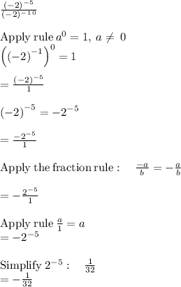 \frac{(-2)^-^5}{(-2)^-^1^0} \\\\\mathrm{Apply\:rule}\:a^0=1,\:a\ne \:0\\\left(\left(-2\right)^{-1}\right)^0=1\\\\=\frac{\left(-2\right)^{-5}}{1}\\\\\left(-2\right)^{-5}=-2^{-5}\\\\=\frac{-2^{-5}}{1}\\\\\mathrm{Apply\:the\:fraction\:rule}:\quad \frac{-a}{b}=-\frac{a}{b}\\\\=-\frac{2^{-5}}{1}\\\\\mathrm{Apply\:rule}\:\frac{a}{1}=a\\=-2^{-5}\\\\\mathrm{Simplify}\:2^{-5}:\quad \frac{1}{32}\\=-\frac{1}{32}