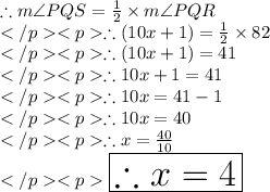 \therefore m\angle PQS = \frac{1}{2} \times m\angle PQR\\\therefore (10x + 1)\degree = \frac{1}{2} \times 82\degree \\\therefore (10x + 1)\degree =  41\degree \\\therefore 10x + 1 =  41 \\\therefore 10x =  41 - 1\\\therefore 10x =  40\\\therefore x =  \frac{40}{10} \\\huge \orange {\boxed {\therefore x = 4}}