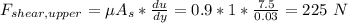 F_{shear,upper}=\mu A_s*\frac{du}{dy}=0.9*1*\frac{7.5}{0.03}=225\ N