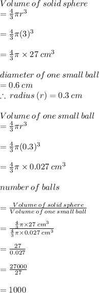 Volume  \: of  \: solid  \: sphere  \\  =  \frac{4}{3} \pi {r}^{3}  \\  \\  = \frac{4}{3} \pi ({3})^{3}  \\  \\  = \frac{4}{3} \pi  \times 27 \:  {cm}^{3}  \\  \\ diameter \: of \: one \: small \: ball   \\ = 0.6 \: cm \\  \therefore \: radius \: (r) = 0.3 \: cm \\  \\ Volume  \: of  \: one  \:small \:  ball  \\  =  \frac{4}{3} \pi {r}^{3}  \\  \\  = \frac{4}{3} \pi ({0.3})^{3}  \\  \\  = \frac{4}{3} \pi  \times 0.027 \:  {cm}^{3}  \\  \\ number \: of \: balls  \\  \\ =  \frac{Volume  \: of  \: solid  \: sphere}{Volume  \: of  \: one  \:small \:  ball }  \\  \\  =  \frac{\frac{4}{3} \pi  \times 27 \:  {cm}^{3} }{\frac{4}{3} \pi  \times 0.027 \:  {cm}^{3} }  \\  \\  =  \frac{27}{0.027}  \\  \\  =  \frac{27000}{27}  \\  \\  = 1000