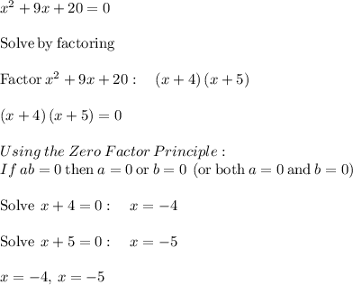 x^2+9x+20=0\\\\\mathrm{Solve\:by\:factoring}\\\\\mathrm{Factor\:}x^2+9x+20:\quad \left(x+4\right)\left(x+5\right)\\\\\left(x+4\right)\left(x+5\right)=0\\\\Using\:the\:Zero\:Factor\:Principle:\\\quad\:If}\:ab=0\:\mathrm{then}\:a=0\:\mathrm{or}\:b=0\:\left(\mathrm{or\:both}\:a=0\:\mathrm{and}\:b=0\right)\\\\\mathrm{Solve\:}\:x+4=0:\quad x=-4\\\\\mathrm{Solve\:}\:x+5=0:\quad x=-5\\\\x=-4,\:x=-5