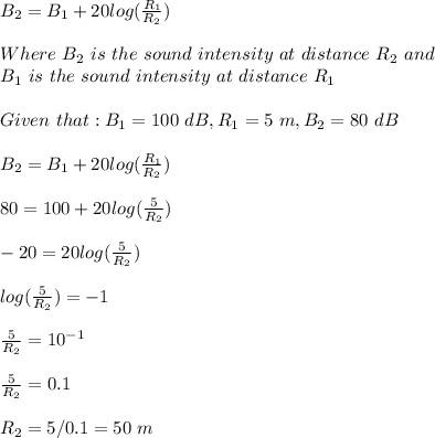 B_2=B_1+20log(\frac{R_1}{R_2} )\\\\Where \ B_2\ is \ the\ sound\ intensity\ at\ distance\ R_2\ and\\B_1\ is \ the\ sound\ intensity\ at\ distance\ R_1\ \\\\Given\ that: B_1=100\ dB, R_1=5\ m, B_2=80\ dB\\\\B_2=B_1+20log(\frac{R_1}{R_2} )\\\\80=100+20log(\frac{5}{R_2} )\\\\-20=20log(\frac{5}{R_2} )\\\\log(\frac{5}{R_2} )=-1\\\\\frac{5}{R_2}=10^{-1}\\\\\frac{5}{R_2}=0.1\\\\R_2=5/0.1=50\ m