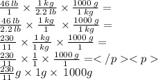 \frac{46 \: lb}{1}  \times  \frac{1 \: kg}{2.2 \: lb}   \times  \frac{1000 \: g}{1 \: kg}  = \\ \frac{46 \: lb}{2.2 \: lb}  \times  \frac{1 \: kg}{1} \:   \times  \frac{1000 \: g}{1 \: kg}  = \\\frac{230 \: }{11 \:}  \times \frac{1 \: kg}{1 \: kg \:}\times \frac{1000 \: g}{1 \:}  = \\\frac{230 \: }{11 \:}  \times \frac{1}{1}\times \frac{1000 \: g}{1 \:}  = \\\ \frac{230}{11}g  \times 1g  \times \: 1000g