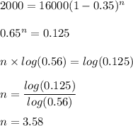 2000=16000(1-0.35)^n\\\\0.65^n=0.125\\\\n\times log(0.56)=log(0.125)\\\\n=\dfrac{log(0.125)}{log(0.56)}\\\\n=3.58