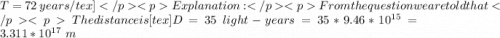 T  =72 \  years /tex]Explanation:From the question we are told that     The  distance is  [tex]D  =  35 \ light-years = 35 *  9.46 *10^{15} = 3.311 *10^{17} \  m