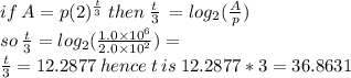 if \: A = p(2) {}^{ \frac{t}{3} }  \: then \:  \frac{t}{3}  \:  =  log_{2}( \frac{A}{p} )  \\ so \:  \frac{t}{3}  = log_{2}( \frac{1.0 \times  {10}^{6} }{2.0 \times  {10}^{2} } ) =  \\ \frac{t}{3}  = 12.2877  \: hence \: t \: is \: 12.2877 * 3 = 36.8631
