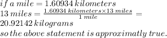 if \: a \: mile = 1.60934 \: kilometers \\ 13 \: miles =  \frac{1.60934 \: kilometers \times 13 \: miles}{1 \: mile}  =  \\ 20.92142 \: kilograms \\ so \: the \: above \: statement \: is  \:approximatly \: true.