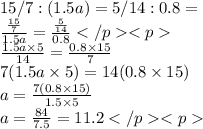 15/7 :(1.5a)= 5/14 :0.8 =  \\  \frac{\frac {15}{7} }{1.5a}  =  \frac{ \frac{5}{14} }{0.8} \\ \frac {1.5a \times 5}{14}  =  \frac{0.8 \times 15}{7}  \\7(1.5a \times 5) = 14(0.8 \times 15)\\a = \frac {7(0.8 \times 15)} {1.5 \times 5}\\a = \frac {84} {7.5}=11.2