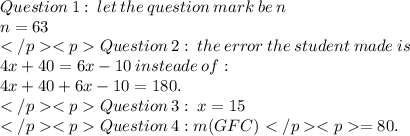 Question  \: 1: \: let \: the \:  question  \: mark \: be \: n \\ n = 63 \\ Question  \: 2: \: the \:  error \:  the  \: student  \: made \: is \:  \\ 4x + 40 = 6x - 10 \: insteade \: of :  \\ 4x + 40  + 6x - 10  = 180.  \\ Question  \: 3: \: x = 15 \\ Question  \: 4:  m( GFC) = 80. \\