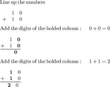 \mathrm{Line\:up\:the\:numbers}\\\\\begin{matrix}\space\space&1&0\\ +&1&0\end{matrix}\\\\\mathrm{Add\:the\:digits\:of\:the\:bolded\:column}:\quad \:0+0=0\\\\\frac{\begin{matrix}\space\space&1&\textbf{0}\\ +&1&\textbf{0}\end{matrix}}{\begin{matrix}\space\space&\space\space&\textbf{0}\end{matrix}}\\\\\mathrm{Add\:the\:digits\:of\:the\:bolded\:column}:\quad \:1+1=2\\\\\frac{\begin{matrix}\space\space&\textbf{1}&0\\ +&\textbf{1}&0\end{matrix}}{\begin{matrix}\space\space&\textbf{2}&0\end{matrix}}\\\\