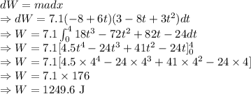 dW=madx\\\Rightarrow dW=7.1(-8+6t)(3-8t+3t^2)dt\\\Rightarrow W=7.1\int_0^4 18t^3-72t^2+82t-24dt\\\Rightarrow W=7.1[4.5t^4-24t^3+41t^2-24t]_0^4\\\Rightarrow W=7.1[4.5\times 4^4-24\times4^3+41\times4^2-24\times4]\\\Rightarrow W=7.1\times 176\\\Rightarrow W=1249.6\ \text{J}