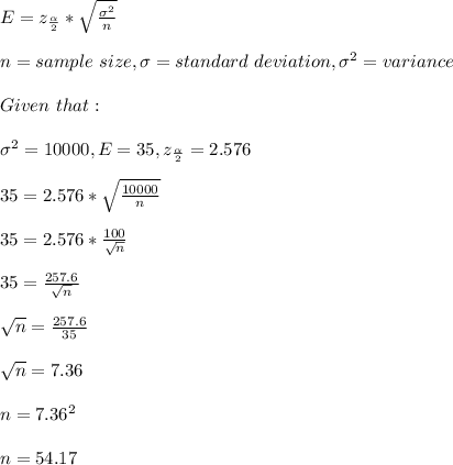E=z_\frac{\alpha}{2}*\sqrt{\frac{\sigma^2}{n} }\\  \\n=sample\ size,\sigma=standard\ deviation,\sigma^2=variance\\\\Given\ that:\\\\\sigma^2=10000,E=35,z_\frac{\alpha}{2}=2.576\\\\35= 2.576*\sqrt{\frac{10000}{n} }\\\\35= 2.576*\frac{100}{\sqrt{n} } \\\\35= \frac{257.6}{\sqrt{n} }\\\\\sqrt{n} =\frac{257.6}{35 }\\\\\sqrt{n} =7.36\\\\n=7.36^2\\\\n=54.17
