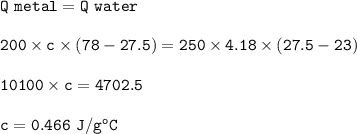 \tt Q~metal=Q~water\\\\200\times c\times (78-27.5)=250\times 4.18\times (27.5-23)\\\\10100\times c=4702.5\\\\c=0.466~J/g^oC