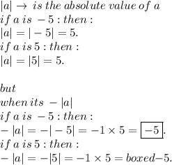 |a| \to \: is \: the \: absolute \: value \: of \: a \\ if \: a \: is \:  - 5 : then :  \\ |a|  =  | - 5|  = 5.\\ if \: a \: is \:   5 : then :  \\ |a|  =  | 5|  = 5. \\  \\ but \: \\  when \: its \:  -  |a| \\ if \: a \: is \:  - 5 : then :  \\  - |a|  =  -  | - 5|  = - 1 \times  5 =  \boxed{ - 5}.\\ if \: a \: is \:   5 : then :  \\ -  |a|  =   - | 5|  = - 1 \times  5 = boxed{ - 5}.
