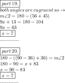 \boxed{part \: 19.} \\ both \: angles \: are \:c ugruent \: so  \to \\  m\angle2 = 180 - (56 + 45) \\ 9x + 13 = 180 - 104 \\ 9x = 63 \\  \boxed{x = 7} \\ .............. \\  \\ \boxed{ part \: 20.} \\ 180 -( (90 - 36) + 36) = m\angle2  \\ 180 - 90 = x + 83 \\ x = 90 - 83 \\  \boxed{x = 7} \\ ..............