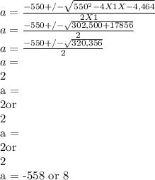 a = \frac{-550 +/-\sqrt{550^{2} - 4 X 1 X -4,464} }{2 X 1} \\a = \frac{-550 +/-\sqrt{302,500 + 17856} }{2} \\a = \frac{-550 +/-\sqrt{320,356} }{2} \\a = \frac{-550 +/-566} }{2} \\a =  \frac{-550 - 566} }{2}or \frac{-550 + 566} }{2} \\a =  \frac{-1116} }{2}or\frac{16} }{2} \\a = -558 or 8