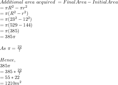 Additional\ area\ acquired\ = Final Area- Initial Area\\=\pi R^2- \pi r^2\\=\pi (R^2-r^2)\\=\pi (23^2-12^2)\\=\pi (529-144)\\=\pi (385)\\=385\pi \\\\As\ \pi = \frac{22}{7} \\\\Hence,\\385\pi \\=385 * \frac{22}{7} \\=55*22\\=1210 m^2